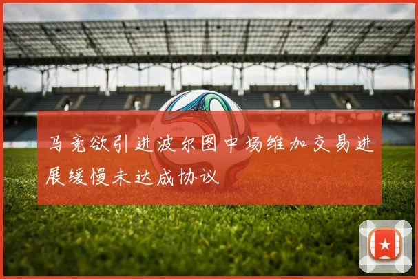 马竞欲引进波尔图中场维加交易进展缓慢未达成协议