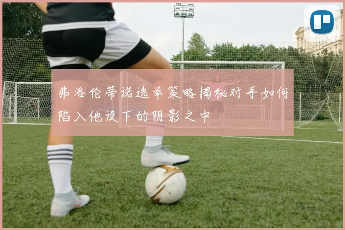 弗洛伦蒂诺选举策略揭秘对手如何陷入他设下的阴影之中