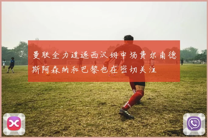 曼联全力追逐西汉姆中场费尔南德斯阿森纳和巴黎也在密切关注