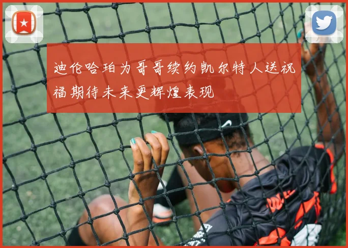 迪伦哈珀为哥哥续约凯尔特人送祝福期待未来更辉煌表现