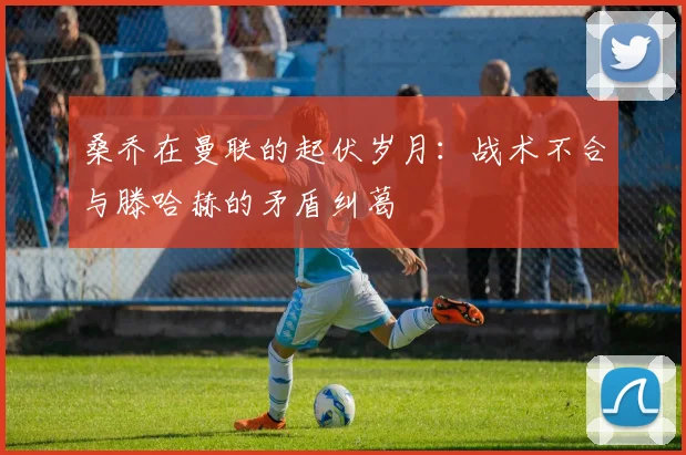 桑乔在曼联的起伏岁月：战术不合与滕哈赫的矛盾纠葛