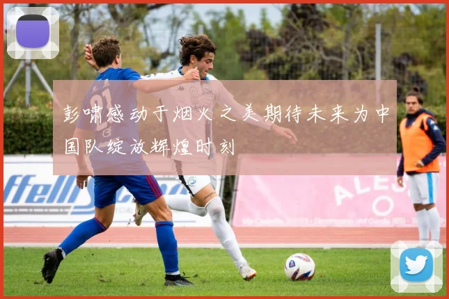 彭啸感动于烟火之美期待未来为中国队绽放辉煌时刻