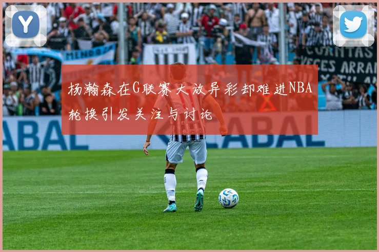 杨瀚森在G联赛大放异彩却难进NBA轮换引发关注与讨论
