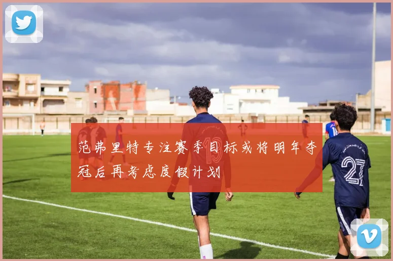 范弗里特专注赛季目标或将明年夺冠后再考虑度假计划