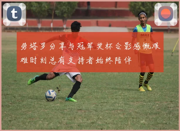 劳塔罗分享与冠军奖杯合影感慨艰难时刻总有支持者始终陪伴