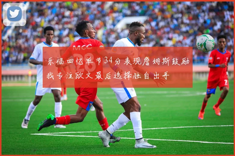 乐福回忆单节34分表现詹姆斯鼓励我专注欧文最后选择独自出手
